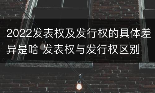 2022发表权及发行权的具体差异是啥 发表权与发行权区别