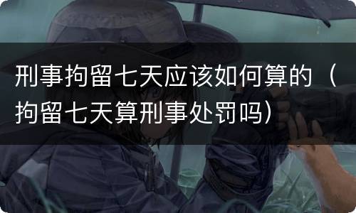 刑事拘留七天应该如何算的（拘留七天算刑事处罚吗）