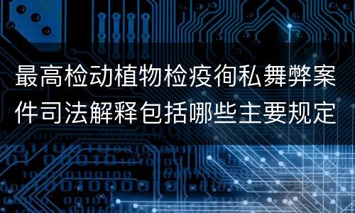 最高检动植物检疫徇私舞弊案件司法解释包括哪些主要规定