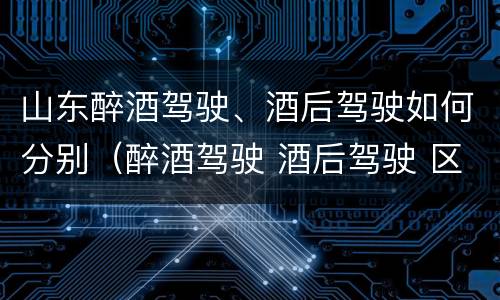 山东醉酒驾驶、酒后驾驶如何分别（醉酒驾驶 酒后驾驶 区别）