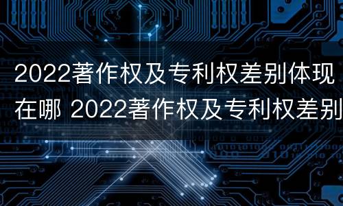 2022著作权及专利权差别体现在哪 2022著作权及专利权差别体现在哪方面