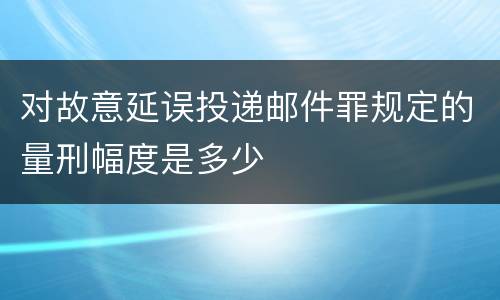 对故意延误投递邮件罪规定的量刑幅度是多少