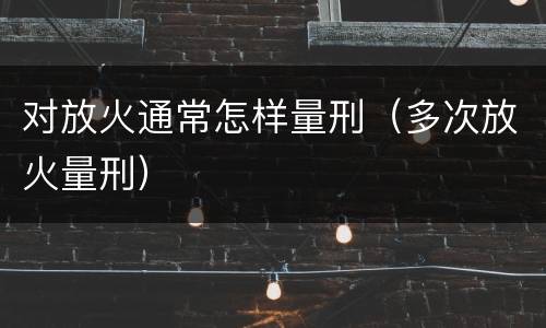 对放火通常怎样量刑（多次放火量刑）