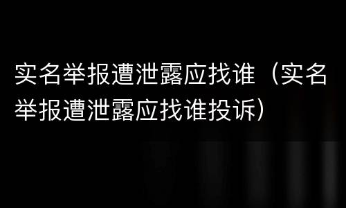 实名举报遭泄露应找谁（实名举报遭泄露应找谁投诉）