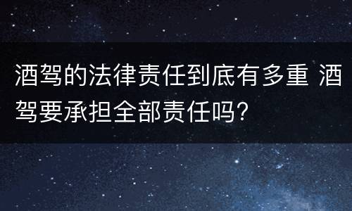 酒驾的法律责任到底有多重 酒驾要承担全部责任吗?