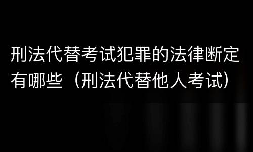 刑法代替考试犯罪的法律断定有哪些（刑法代替他人考试）