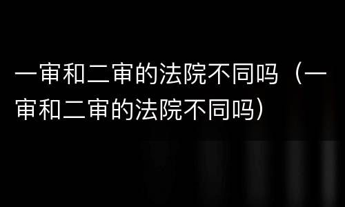 一审和二审的法院不同吗（一审和二审的法院不同吗）