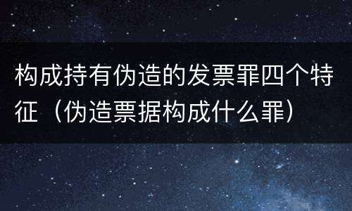 构成持有伪造的发票罪四个特征（伪造票据构成什么罪）