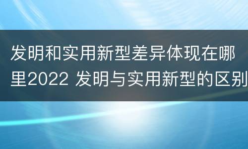 发明和实用新型差异体现在哪里2022 发明与实用新型的区别有哪些
