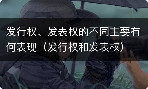 发行权、发表权的不同主要有何表现（发行权和发表权）