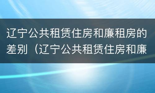辽宁公共租赁住房和廉租房的差别（辽宁公共租赁住房和廉租房的差别是什么）
