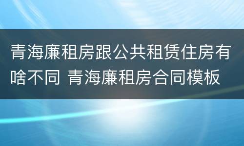 青海廉租房跟公共租赁住房有啥不同 青海廉租房合同模板