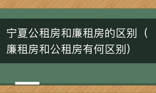 宁夏公租房和廉租房的区别（廉租房和公租房有何区别）