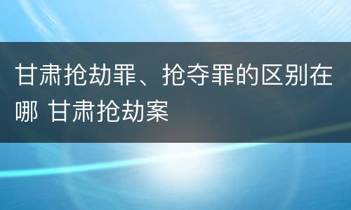 甘肃抢劫罪、抢夺罪的区别在哪 甘肃抢劫案