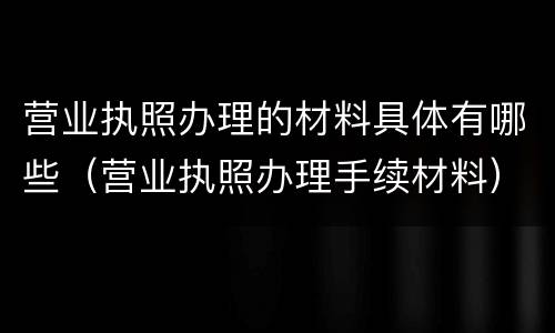 营业执照办理的材料具体有哪些（营业执照办理手续材料）