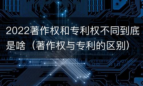 2022著作权和专利权不同到底是啥（著作权与专利的区别）