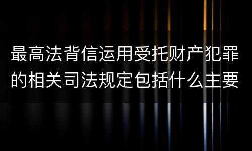 最高法背信运用受托财产犯罪的相关司法规定包括什么主要内容
