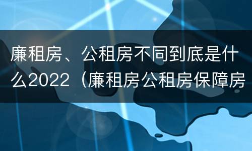 廉租房、公租房不同到底是什么2022（廉租房公租房保障房新政策）