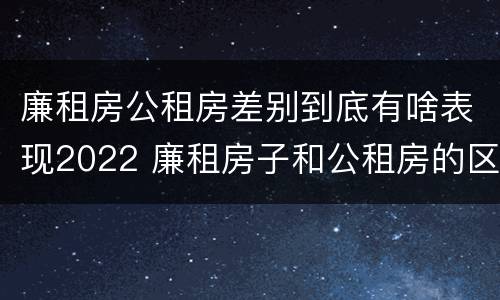 廉租房公租房差别到底有啥表现2022 廉租房子和公租房的区别