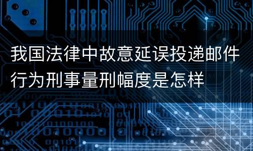 我国法律中故意延误投递邮件行为刑事量刑幅度是怎样