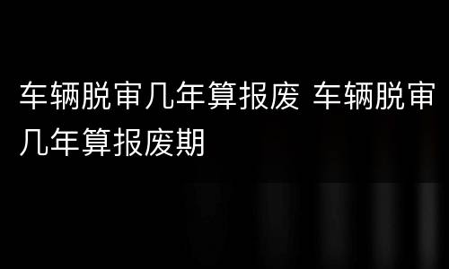 车辆脱审几年算报废 车辆脱审几年算报废期