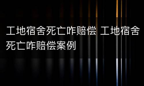 工地宿舍死亡咋赔偿 工地宿舍死亡咋赔偿案例