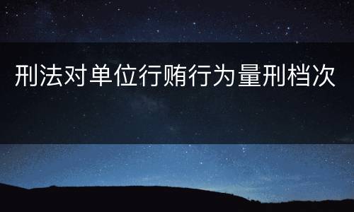 刑法对单位行贿行为量刑档次
