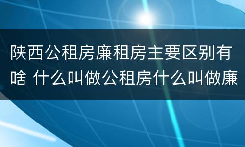 陕西公租房廉租房主要区别有啥 什么叫做公租房什么叫做廉租房