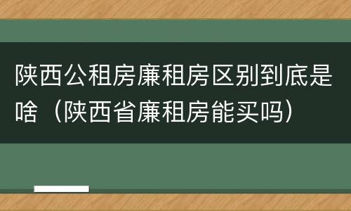 陕西公租房廉租房区别到底是啥（陕西省廉租房能买吗）
