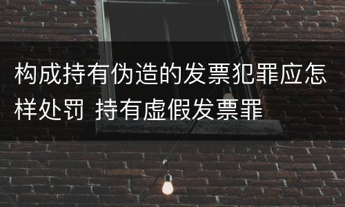 构成持有伪造的发票犯罪应怎样处罚 持有虚假发票罪