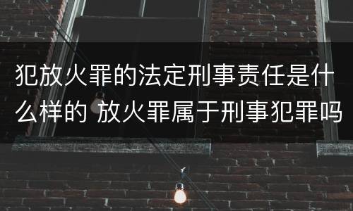 犯放火罪的法定刑事责任是什么样的 放火罪属于刑事犯罪吗