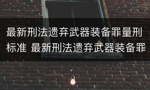 最新刑法遗弃武器装备罪量刑标准 最新刑法遗弃武器装备罪量刑标准表