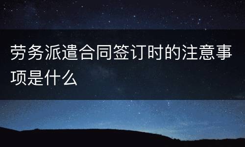 劳务派遣合同签订时的注意事项是什么