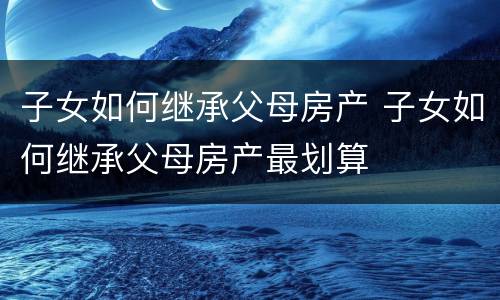 子女如何继承父母房产 子女如何继承父母房产最划算
