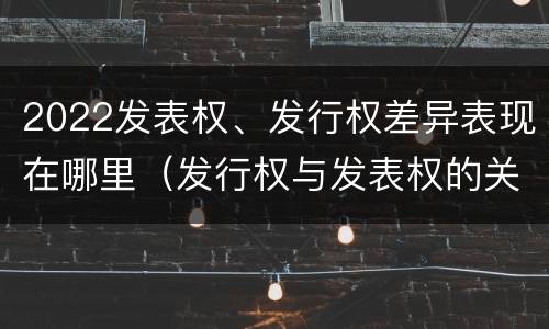 2022发表权、发行权差异表现在哪里（发行权与发表权的关系）