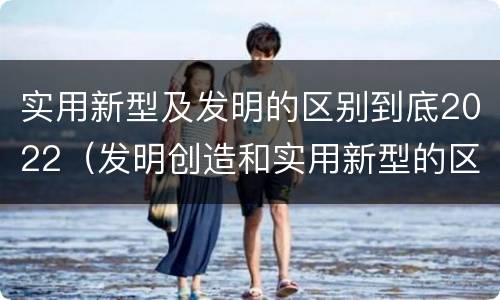 实用新型及发明的区别到底2022（发明创造和实用新型的区别）