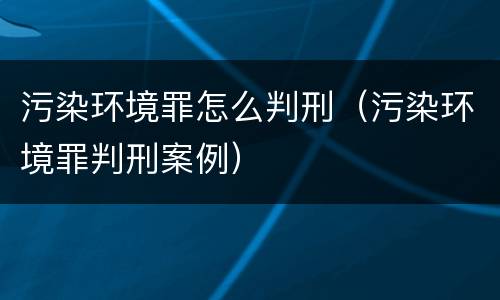 污染环境罪怎么判刑（污染环境罪判刑案例）