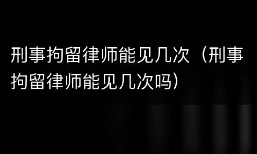 刑事拘留律师能见几次（刑事拘留律师能见几次吗）