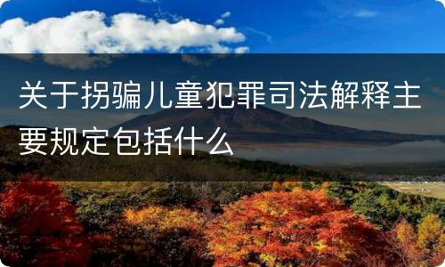 关于拐骗儿童犯罪司法解释主要规定包括什么