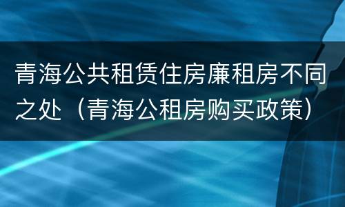 青海公共租赁住房廉租房不同之处（青海公租房购买政策）