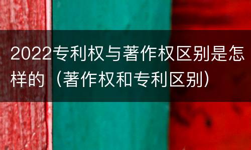 2022专利权与著作权区别是怎样的（著作权和专利区别）