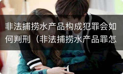 非法捕捞水产品构成犯罪会如何判刑（非法捕捞水产品罪怎么判的）
