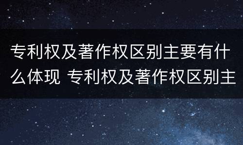 专利权及著作权区别主要有什么体现 专利权及著作权区别主要有什么体现