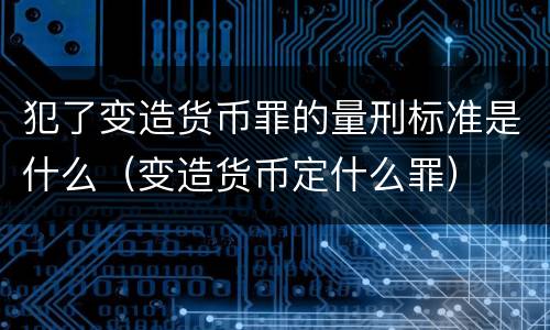 犯了变造货币罪的量刑标准是什么（变造货币定什么罪）