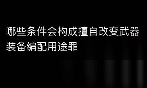 哪些条件会构成擅自改变武器装备编配用途罪