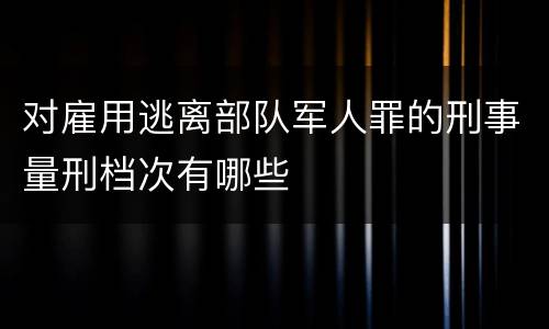 对雇用逃离部队军人罪的刑事量刑档次有哪些