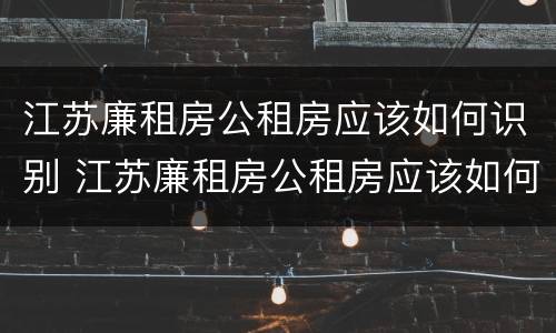 江苏廉租房公租房应该如何识别 江苏廉租房公租房应该如何识别产权