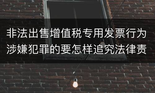 非法出售增值税专用发票行为涉嫌犯罪的要怎样追究法律责任