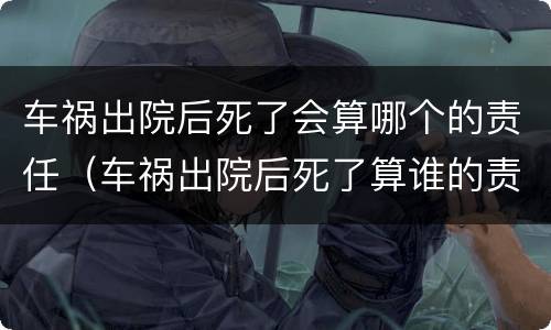 车祸出院后死了会算哪个的责任（车祸出院后死了算谁的责任）