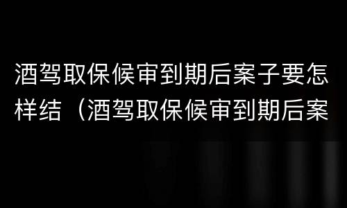 酒驾取保候审到期后案子要怎样结（酒驾取保候审到期后案子要怎样结束）